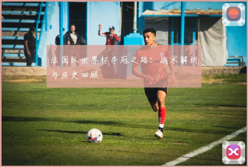 法国队世界杯夺冠之路：战术解析与历史回顾
