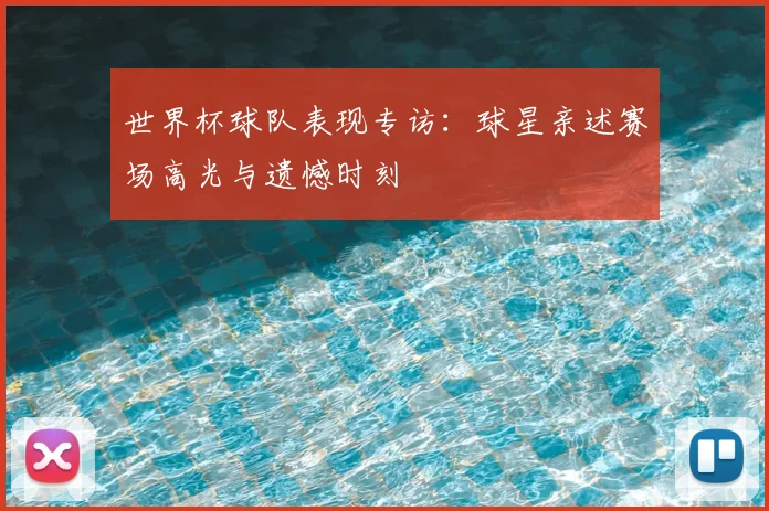 世界杯球队表现专访：球星亲述赛场高光与遗憾时刻