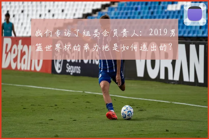 我们专访了组委会负责人：2019男篮世界杯的举办地是如何选出的？