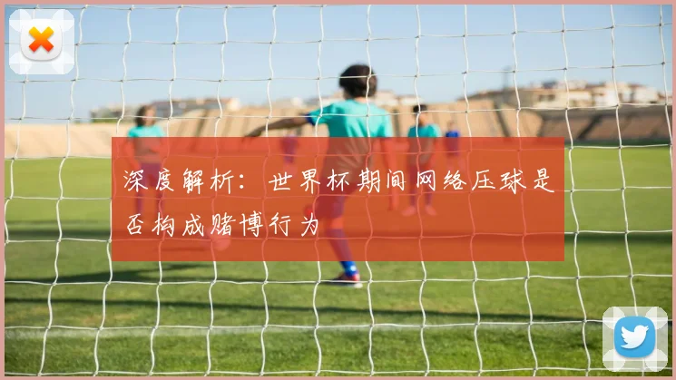 深度解析:世界杯期间网络压球是否构成赌博行为