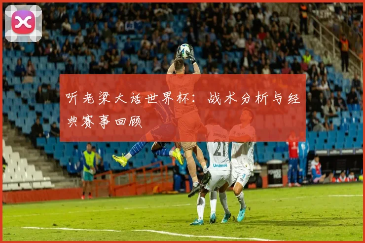 听老梁大话世界杯:战术分析与经典赛事回顾
