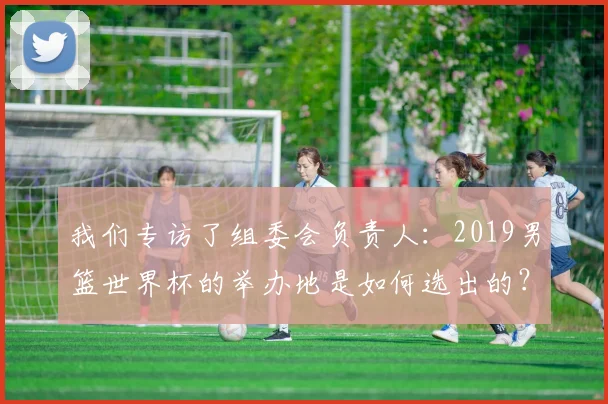 我们专访了组委会负责人：2019男篮世界杯的举办地是如何选出的？