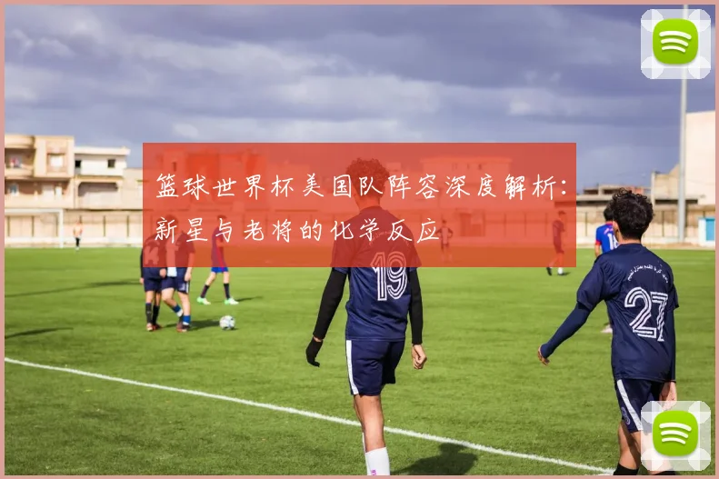 篮球世界杯美国队阵容深度解析：新星与老将的化学反应