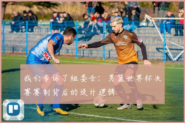 我们专访了组委会：男篮世界杯决赛赛制背后的设计逻辑
