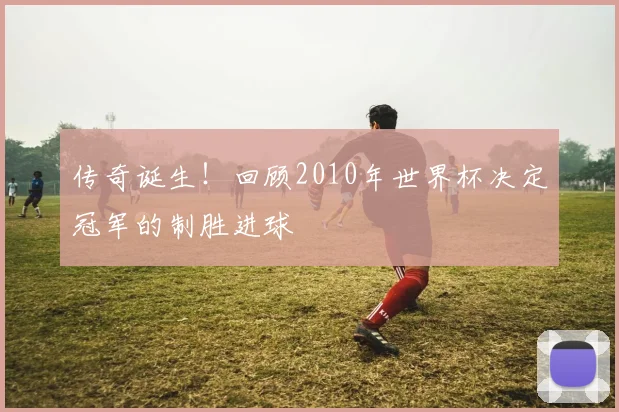 传奇诞生！回顾2010年世界杯决定冠军的制胜进球
