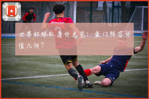 世界杯球队身价总览：豪门阵容价值几何？