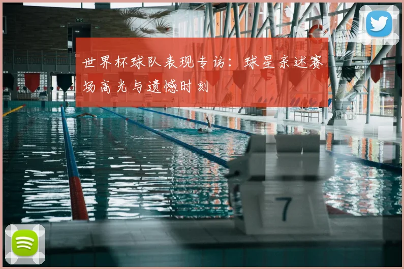 世界杯球队表现专访：球星亲述赛场高光与遗憾时刻
