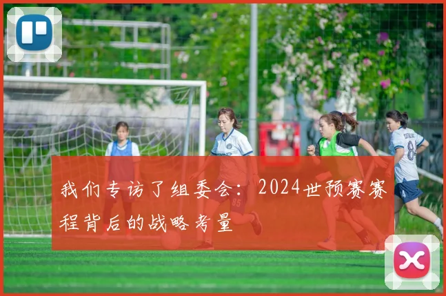 我们专访了组委会：2024世预赛赛程背后的战略考量