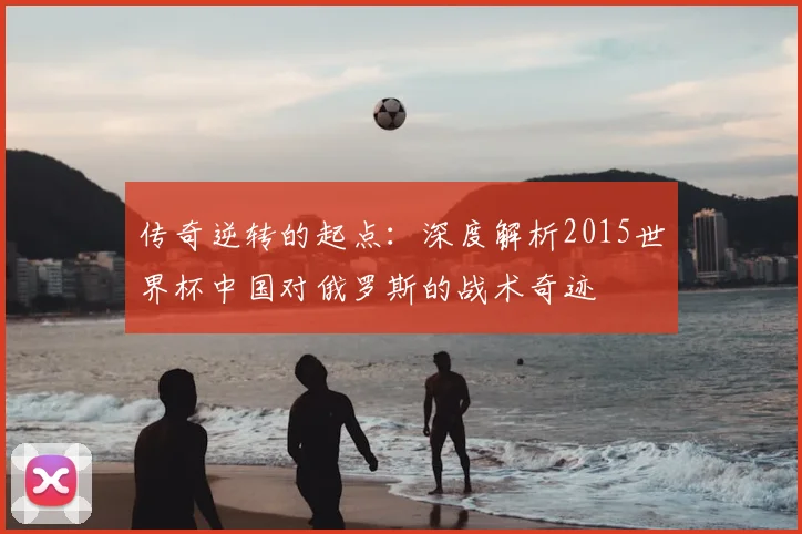 传奇逆转的起点：深度解析2015世界杯中国对俄罗斯的战术奇迹